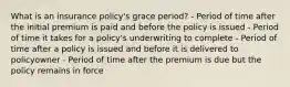 What is an insurance policy's grace period? - Period of time after the initial premium is paid and before the policy is issued - Period of time it takes for a policy's underwriting to complete - Period of time after a policy is issued and before it is delivered to policyowner - Period of time after the premium is due but the policy remains in force