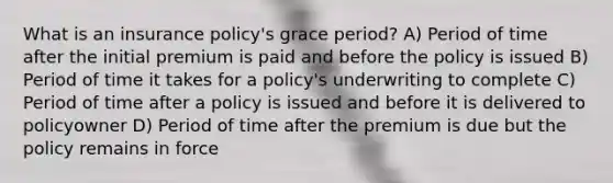 What is an insurance policy's grace period? A) Period of time after the initial premium is paid and before the policy is issued B) Period of time it takes for a policy's underwriting to complete C) Period of time after a policy is issued and before it is delivered to policyowner D) Period of time after the premium is due but the policy remains in force