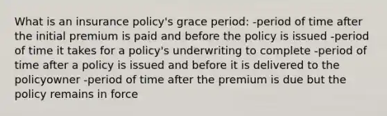 What is an insurance policy's grace period: -period of time after the initial premium is paid and before the policy is issued -period of time it takes for a policy's underwriting to complete -period of time after a policy is issued and before it is delivered to the policyowner -period of time after the premium is due but the policy remains in force