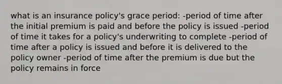 what is an insurance policy's grace period: -period of time after the initial premium is paid and before the policy is issued -period of time it takes for a policy's underwriting to complete -period of time after a policy is issued and before it is delivered to the policy owner -period of time after the premium is due but the policy remains in force