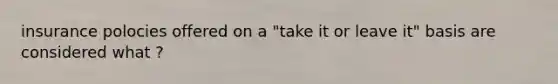 insurance polocies offered on a "take it or leave it" basis are considered what ?