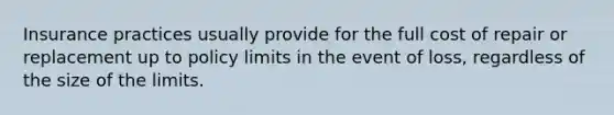 Insurance practices usually provide for the full cost of repair or replacement up to policy limits in the event of loss, regardless of the size of the limits.