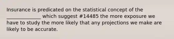 Insurance is predicated on the statistical concept of the ______________ which suggest #14485 the more exposure we have to study the more likely that any projections we make are likely to be accurate.