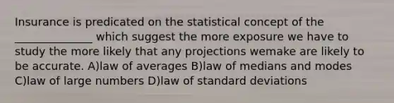 Insurance is predicated on the statistical concept of the ______________ which suggest the more exposure we have to study the more likely that any projections wemake are likely to be accurate. A)law of averages B)law of medians and modes C)law of large numbers D)law of standard deviations