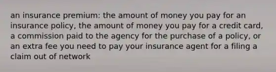 an insurance premium: the amount of money you pay for an insurance policy, the amount of money you pay for a credit card, a commission paid to the agency for the purchase of a policy, or an extra fee you need to pay your insurance agent for a filing a claim out of network