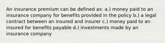 An insurance premium can be defined as: a.) money paid to an insurance company for benefits provided in the policy b.) a legal contract between an insured and insurer c.) money paid to an insured for benefits payable d.) investments made by an insurance company