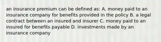 an insurance premium can be defined as: A. money paid to an insurance company for benefits provided in the policy B. a legal contract between an insured and insurer C. money paid to an insured for benefits payable D. investments made by an insurance company