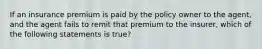 If an insurance premium is paid by the policy owner to the agent, and the agent fails to remit that premium to the insurer, which of the following statements is true?