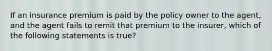 If an insurance premium is paid by the policy owner to the agent, and the agent fails to remit that premium to the insurer, which of the following statements is true?