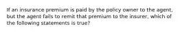 If an insurance premium is paid by the policy owner to the agent, but the agent fails to remit that premium to the insurer, which of the following statements is true?