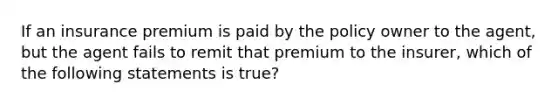 If an insurance premium is paid by the policy owner to the agent, but the agent fails to remit that premium to the insurer, which of the following statements is true?