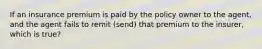 If an insurance premium is paid by the policy owner to the agent, and the agent fails to remit (send) that premium to the insurer, which is true?