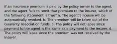 If an insurance premium is paid by the policy owner to the agent, and the agent fails to remit that premium to the insurer, which of the following statement is true? a. The agent's license will be automatically revoked. b. The premium will be taken out of the Guaranty Association funds. c. The policy will not lapse since payment to the agent is the same as a payment to the insurer. d. The policy will lapse since the premium was not received by the insurer.