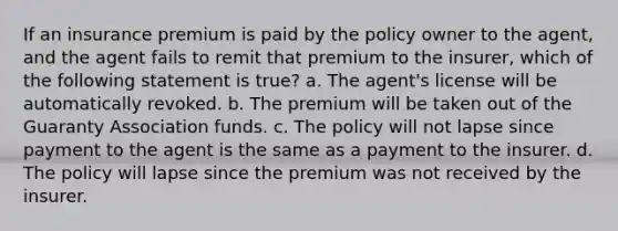 If an insurance premium is paid by the policy owner to the agent, and the agent fails to remit that premium to the insurer, which of the following statement is true? a. The agent's license will be automatically revoked. b. The premium will be taken out of the Guaranty Association funds. c. The policy will not lapse since payment to the agent is the same as a payment to the insurer. d. The policy will lapse since the premium was not received by the insurer.