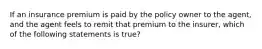 If an insurance premium is paid by the policy owner to the agent, and the agent feels to remit that premium to the insurer, which of the following statements is true?