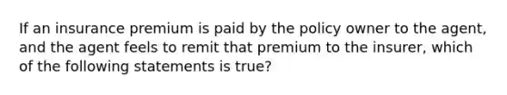 If an insurance premium is paid by the policy owner to the agent, and the agent feels to remit that premium to the insurer, which of the following statements is true?