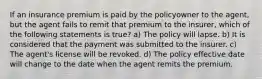 If an insurance premium is paid by the policyowner to the agent, but the agent fails to remit that premium to the insurer, which of the following statements is true? a) The policy will lapse. b) It is considered that the payment was submitted to the insurer. c) The agent's license will be revoked. d) The policy effective date will change to the date when the agent remits the premium.