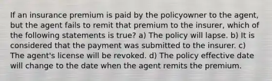 If an insurance premium is paid by the policyowner to the agent, but the agent fails to remit that premium to the insurer, which of the following statements is true? a) The policy will lapse. b) It is considered that the payment was submitted to the insurer. c) The agent's license will be revoked. d) The policy effective date will change to the date when the agent remits the premium.