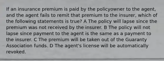 If an insurance premium is paid by the policyowner to the agent, and the agent fails to remit that premium to the insurer, which of the following statements is true? A The policy will lapse since the premium was not received by the insurer. B The policy will not lapse since payment to the agent is the same as a payment to the insurer. C The premium will be taken out of the Guaranty Association funds. D The agent's license will be automatically revoked.