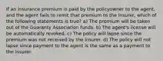 If an insurance premium is paid by the policyowner to the agent, and the agent fails to remit that premium to the insurer, which of the following statements is true? a) The premium will be taken out of the Guaranty Association funds. b) The agent's license will be automatically revoked. c) The policy will lapse since the premium was not received by the insurer. d) The policy will not lapse since payment to the agent is the same as a payment to the insurer.