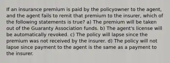 If an insurance premium is paid by the policyowner to the agent, and the agent fails to remit that premium to the insurer, which of the following statements is true? a) The premium will be taken out of the Guaranty Association funds. b) The agent's license will be automatically revoked. c) The policy will lapse since the premium was not received by the insurer. d) The policy will not lapse since payment to the agent is the same as a payment to the insurer.