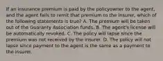 If an insurance premium is paid by the policyowner to the agent, and the agent fails to remit that premium to the insurer, which of the following statements is true? A. The premium will be taken out of the Guaranty Association funds. B. The agent's license will be automatically revoked. C. The policy will lapse since the premium was not received by the insurer. D. The policy will not lapse since payment to the agent is the same as a payment to the insurer.