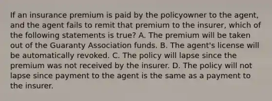 If an insurance premium is paid by the policyowner to the agent, and the agent fails to remit that premium to the insurer, which of the following statements is true? A. The premium will be taken out of the Guaranty Association funds. B. The agent's license will be automatically revoked. C. The policy will lapse since the premium was not received by the insurer. D. The policy will not lapse since payment to the agent is the same as a payment to the insurer.