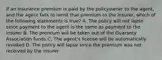 If an insurance premium is paid by the policyowner to the agent, and the agent fails to remit that premium to the insurer, which of the following statements is true? A. The policy will not lapse since payment to the agent is the same as payment to the insurer B. The premium will be taken out of the Guaranty Association funds C. The agent's license will be automatically revoked D. The policy will lapse since the premium was not received by the insurer