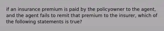 if an insurance premium is paid by the policyowner to the agent, and the agent fails to remit that premium to the insurer, which of the following statements is true?