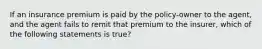 If an insurance premium is paid by the policy-owner to the agent, and the agent fails to remit that premium to the insurer, which of the following statements is true?