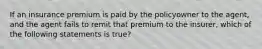 If an insurance premium is paid by the policyowner to the agent, and the agent fails to remit that premium to the insurer, which of the following statements is true?