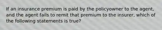 If an insurance premium is paid by the policyowner to the agent, and the agent fails to remit that premium to the insurer, which of the following statements is true?