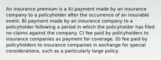 An insurance premium is a A) payment made by an insurance company to a policyholder after the occurrence of an insurable event. B) payment made by an insurance company to a policyholder following a period in which the policyholder has filed no claims against the company. C) fee paid by policyholders to insurance companies as payment for coverage. D) fee paid by policyholders to insurance companies in exchange for special considerations, such as a particularly large policy.