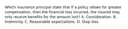 Which insurance principal state that if a policy allows for greater compensation, then the financial loss incurred, the insured may only receive benefits for the amount lost? A. Consideration. B. Indemnity. C. Reasonable expectations. D. Stop loss.