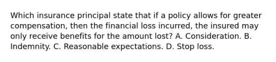 Which insurance principal state that if a policy allows for greater compensation, then the financial loss incurred, the insured may only receive benefits for the amount lost? A. Consideration. B. Indemnity. C. Reasonable expectations. D. Stop loss.