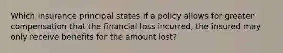 Which insurance principal states if a policy allows for greater compensation that the financial loss incurred, the insured may only receive benefits for the amount lost?