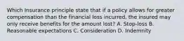 Which Insurance principle state that if a policy allows for greater compensation than the financial loss incurred, the insured may only receive benefits for the amount lost? A. Stop-loss B. Reasonable expectations C. Consideration D. Indemnity