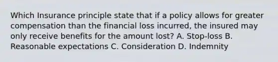 Which Insurance principle state that if a policy allows for greater compensation than the financial loss incurred, the insured may only receive benefits for the amount lost? A. Stop-loss B. Reasonable expectations C. Consideration D. Indemnity