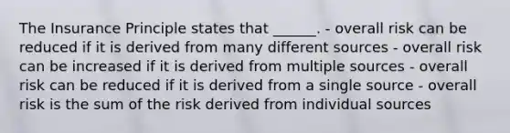 The Insurance Principle states that ______. - overall risk can be reduced if it is derived from many different sources - overall risk can be increased if it is derived from multiple sources - overall risk can be reduced if it is derived from a single source - overall risk is the sum of the risk derived from individual sources