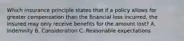 Which insurance principle states that if a policy allows for greater compensation than the financial loss incurred, the insured may only receive benefits for the amount lost? A. Indemnity B. Consideration C. Reasonable expectations