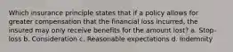 Which insurance principle states that if a policy allows for greater compensation that the financial loss incurred, the insured may only receive benefits for the amount lost? a. Stop-loss b. Consideration c. Reasonable expectations d. Indemnity