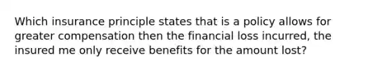 Which insurance principle states that is a policy allows for greater compensation then the financial loss incurred, the insured me only receive benefits for the amount lost?