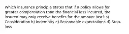 Which insurance principle states that if a policy allows for greater compensation than the financial loss incurred, the insured may only receive benefits for the amount lost? a) Consideration b) Indemnity c) Reasonable expectations d) Stop-loss