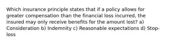 Which insurance principle states that if a policy allows for greater compensation than the financial loss incurred, the insured may only receive benefits for the amount lost? a) Consideration b) Indemnity c) Reasonable expectations d) Stop-loss