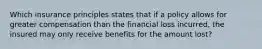 Which insurance principles states that if a policy allows for greater compensation than the financial loss incurred, the insured may only receive benefits for the amount lost?