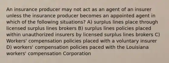 An insurance producer may not act as an agent of an insurer unless the insurance producer becomes an appointed agent in which of the following situations? A) surplus lines place through licensed surplus lines brokers B) surplus lines policies placed within unauthorized insurers by licensed surplus lines brokers C) Workers' compensation policies placed with a voluntary insurer D) workers' compensation policies paced with the Louisiana workers' compensation Corporation