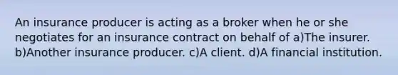 An insurance producer is acting as a broker when he or she negotiates for an insurance contract on behalf of a)The insurer. b)Another insurance producer. c)A client. d)A financial institution.