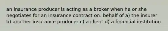 an insurance producer is acting as a broker when he or she negotiates for an insurance contract on. behalf of a) the insurer b) another insurance producer c) a client d) a financial institution