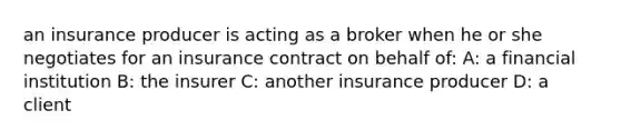 an insurance producer is acting as a broker when he or she negotiates for an insurance contract on behalf of: A: a financial institution B: the insurer C: another insurance producer D: a client