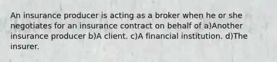 An insurance producer is acting as a broker when he or she negotiates for an insurance contract on behalf of a)Another insurance producer b)A client. c)A financial institution. d)The insurer.